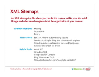 XML Sitemaps
An XML sitemap is a file where you can list the content within your site to tell
Google and other search engines about the organization of your content.
Web Savvy Marketing & iThemes Media LLC Copyright © 2016, All Rights Reserved
Common	Problems:	 Missing	
Incomplete	
Errors	
Best	Prac1ce:	 Set	XML	map	to	automa@cally	update	
Connect	to	Google,	Bing,	and	other	search	engines	
Include	products,	categories,	tags,	and	topic	areas	
Validate	and	check	for	errors	
Helpful	Tools:	 Yoast	SEO	
All	in	One	SEO	
Google	Search	Console	
Bing	Webmaster	Tools	
hZp://tools.seochat.com/tools/site-validator/	
 