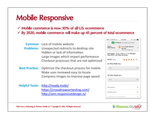 Mobile Responsive
ü  Mobile commerce is now 30% of all U.S. ecommerce
ü  By 2020, mobile commerce will make up 45 percent of total ecommerce
Web Savvy Marketing & iThemes Media LLC Copyright © 2016, All Rights Reserved
Common	
Problems:	
Lack	of	mobile	website	
Unexpected	redirects	to	desktop	site	
Hidden	or	lack	of	informa@on	
Large	images	which	impact	performance	
Checkout	processes	that	are	not	op@mized	
Best	Prac1ce:	 Op@mize	the	checkout	process	for	mobile	
Make	user	reviewed	easy	to	locate	
Compress	images	to	improve	page	speed	
Helpful	Tools:	 hZp://ready.mobi/	
hZps://crossbrowsertes@ng.com/	
hZp://ami.responsivedesign.is/	
 