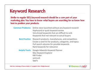 Keyword Research
Similar to regular SEO, keyword research should be a core part of your
marketing plan. You have to know what buyers are searching for so know how
best to position your products.
Web Savvy Marketing & iThemes Media LLC Copyright © 2016, All Rights Reserved
Common	Problems:	 Online	store	launched	without	any	keyword	research	
Haphazard	or	quick	keyword	review		
Very	broad	keywords	that	are	diﬃcult	to	rank	
Keywords	that	not	relevant	to	actual	buyers	
Best	Prac1ce:	 Research	products,	manufactures,	and	compe@tors	
Create	a	seed	list	for	products,	categories,	and	topics	
Pull	search	volumes	for	possible	keywords	
Rank	keywords	for	relevance	
Helpful	Tools:	 Google	Adwords	Keyword	Planner	
Moz	Keyword	Explorer	
KW	Finder	
semrush	
SpyFu	
 