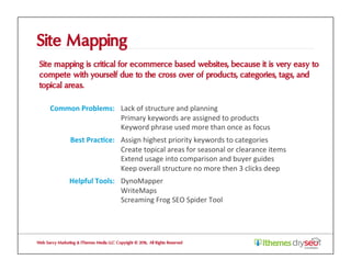 Site Mapping
Site mapping is critical for ecommerce based websites, because it is very easy to
compete with yourself due to the cross over of products, categories, tags, and
topical areas.
Web Savvy Marketing & iThemes Media LLC Copyright © 2016, All Rights Reserved
Common	Problems:	 Lack	of	structure	and	planning	
Primary	keywords	are	assigned	to	products	
Keyword	phrase	used	more	than	once	as	focus	
Best	Prac1ce:	 Assign	highest	priority	keywords	to	categories	
Create	topical	areas	for	seasonal	or	clearance	items	
Extend	usage	into	comparison	and	buyer	guides	
Keep	overall	structure	no	more	then	3	clicks	deep	
Helpful	Tools:	 DynoMapper	
WriteMaps	
Screaming	Frog	SEO	Spider	Tool	
 