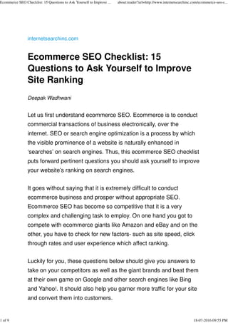 internetsearchinc.com
Ecommerce SEO Checklist: 15
Questions to Ask Yourself to Improve
Site Ranking
Deepak Wadhwani
Let us first understand ecommerce SEO. Ecommerce is to conduct
commercial transactions of business electronically, over the
internet. SEO or search engine optimization is a process by which
the visible prominence of a website is naturally enhanced in
‘searches’ on search engines. Thus, this ecommerce SEO checklist
puts forward pertinent questions you should ask yourself to improve
your website’s ranking on search engines.
It goes without saying that it is extremely difficult to conduct
ecommerce business and prosper without appropriate SEO.
Ecommerce SEO has become so competitive that it is a very
complex and challenging task to employ. On one hand you got to
compete with ecommerce giants like Amazon and eBay and on the
other, you have to check for new factors- such as site speed, click
through rates and user experience which affect ranking.
Luckily for you, these questions below should give you answers to
take on your competitors as well as the giant brands and beat them
at their own game on Google and other search engines like Bing
and Yahoo!. It should also help you garner more traffic for your site
and convert them into customers.
Ecommerce SEO Checklist: 15 Questions to Ask Yourself to Improve ... about:reader?url=http://www.internetsearchinc.com/ecommerce-seo-c...
1 of 9 18-07-2016 09:55 PM
 