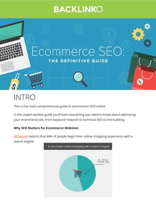 INTRO
This is the most comprehensive guide to ecommerce SEO online.
In this expert-written guide you’ll learn everything you need to know about optimizing
your ecommerce site, from keyword research to technical SEO to link building.
Why SEO Matters for Ecommerce Websites
NChannel reports that 44% of people begin their online shopping experience with a
search engine.
 