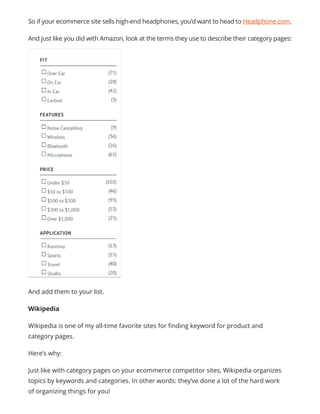 So if your ecommerce site sells high-end headphones, you’d want to head to Headphone.com.
And just like you did with Amazon, look at the terms they use to describe their category pages:
And add them to your list.
Wikipedia
Wikipedia is one of my all-time favorite sites for finding keyword for product and
category pages.
Here’s why:
Just like with category pages on your ecommerce competitor sites, Wikipedia organizes
topics by keywords and categories. In other words: they’ve done a lot of the hard work
of organizing things for you!
 