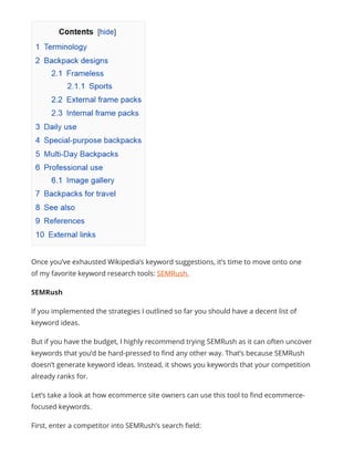 Once you’ve exhausted Wikipedia’s keyword suggestions, it’s time to move onto one
of my favorite keyword research tools: SEMRush.
SEMRush
If you implemented the strategies I outlined so far you should have a decent list of
keyword ideas.
But if you have the budget, I highly recommend trying SEMRush as it can often uncover
keywords that you’d be hard-pressed to find any other way. That’s because SEMRush
doesn’t generate keyword ideas. Instead, it shows you keywords that your competition
already ranks for.
Let’s take a look at how ecommerce site owners can use this tool to find ecommerce-
focused keywords.
First, enter a competitor into SEMRush’s search field:
 