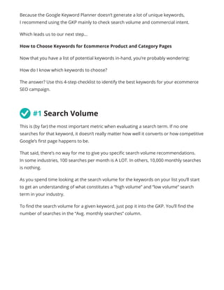Because the Google Keyword Planner doesn’t generate a lot of unique keywords,
I recommend using the GKP mainly to check search volume and commercial intent.
Which leads us to our next step...
How to Choose Keywords for Ecommerce Product and Category Pages
Now that you have a list of potential keywords in-hand, you’re probably wondering:
How do I know which keywords to choose?
The answer? Use this 4-step checklist to identify the best keywords for your ecommerce
SEO campaign.
	#1 Search Volume
This is (by far) the most important metric when evaluating a search term. If no one
searches for that keyword, it doesn’t really matter how well it converts or how competitive
Google’s first page happens to be.
That said, there’s no way for me to give you specific search volume recommendations.
In some industries, 100 searches per month is A LOT. In others, 10,000 monthly searches
is nothing.
As you spend time looking at the search volume for the keywords on your list you’ll start
to get an understanding of what constitutes a “high volume” and “low volume” search
term in your industry.
To find the search volume for a given keyword, just pop it into the GKP. You’ll find the
number of searches in the “Avg. monthly searches” column.
 