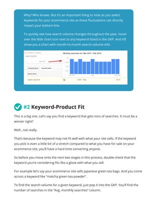 Why? Who knows. But it’s an important thing to note as you select
keywords for your ecommerce site as these fluctuations can directly
impact your bottom line.
To quickly see how search volume changes throughout the year, hover
over the little chart icon next to any keyword listed in the GKP. And it’ll
show you a chart with month-to-month search volume info.
	#2 Keyword-Product Fit
This is a big one. Let’s say you find a keyword that gets tons of searches. It must be a
winner right?
Well...not really.
That’s because the keyword may not fit well with what your site sells. If the keyword
you pick is even a little bit of a stretch compared to what you have for sale on your
ecommerce site, you’ll have a hard time converting anyone.
So before you move onto the next two stages in this process, double-check that the
keyword you’re considering fits like a glove with what you sell.
For example let’s say your ecommerce site sells Japanese green tea bags. And you come
across a keyword like “matcha green tea powder”.
To find the search volume for a given keyword, just pop it into the GKP. You’ll find the
number of searches in the “Avg. monthly searches” column.
 