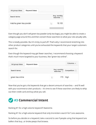 Even though you don’t sell green tea powder (only tea bags), you might be able to create a
category page around this and then convert those searchers to what your site actually sells.
This is totally possible. But it’s tricky to pull off. That’s why I recommend stretching into
other product categories until you’ve exhausted the keywords that your target customers
search for.
Even though the keyword may get fewer searches, I recommend choosing a keyword
that’s much more targeted to your business, like “green tea online”.
Now that you’ve got a list keywords that get a decent amount of searches -- and fit well
with your ecommerce site’s products -- it’s time to see if these searchers are likely to whip
out their credit card and buy what you sell.
	#3 Commercial Intent
Ranking #1 for a high-volume keyword? Awesome.
Ranking #1 for a high-volume keyword that only tire-kickers search for? Less awesome.
So before you decide on a keyword, take a second to see if people using that keyword are
ballers that buy...or broke peeps that browse.
 