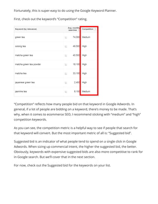 “Competition” reflects how many people bid on that keyword in Google Adwords. In
general, if a lot of people are bidding on a keyword, there’s money to be made. That’s
why, when it comes to ecommerce SEO, I recommend sticking with “medium” and “high”
competition keywords.
As you can see, the competition metric is a helpful way to see if people that search for
that keyword will convert. But the most important metric of all is: “Suggested bid”.
Suggested bid is an indicator of what people tend to spend on a single click in Google
Adwords. When sizing up commercial intent, the higher the suggested bid, the better.
Obviously, keywords with expensive suggested bids are also more competitive to rank for
in Google search. But we’ll cover that in the next section.
For now, check out the Suggested bid for the keywords on your list.
Fortunately, this is super-easy to do using the Google Keyword Planner.
First, check out the keyword’s “Competition” rating.
 