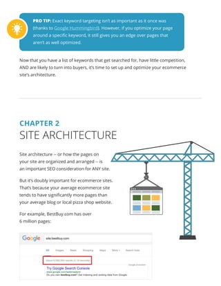 PRO TIP: Exact keyword targeting isn’t as important as it once was
(thanks to Google Hummingbird). However, if you optimize your page
around a specific keyword, it still gives you an edge over pages that
aren’t as well optimized.
Now that you have a list of keywords that get searched for, have little competition,
AND are likely to turn into buyers, it’s time to set up and optimize your ecommerce
site’s architecture.
CHAPTER 2
SITE ARCHITECTURE
Site architecture -- or how the pages on
your site are organized and arranged -- is
an important SEO consideration for ANY site.
But it’s doubly important for ecommerce sites.
That’s because your average ecommerce site
tends to have significantly more pages than
your average blog or local pizza shop website.
For example, BestBuy.com has over
6 million pages:
 