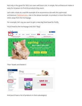 Not only is this great for SEO, but users will love it too. A simple, flat architecture makes it
easy for browsers to find the products they want.
Let’s take a look at a real-life example of an ecommerce site with this optimized
architecture: PetSmart.com. Like in the above example, no product is more than three
clicks away from the homepage.
For example, let’s say you want to get a new dog food bowl for Fluffy.
You’d head to the homepage and click “Dog”.
Then “bowls and feeders”.
And you’d have a list of products in that subcategory:
 
