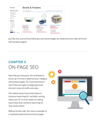 Just like that, you’ve found what you want (and Google can easily find and index all of site
site’s product pages).
CHAPTER 3
ON-PAGE SEO
Now that you have your site architecture
all set up, it’s time to optimize your category
and product pages. For most ecommerce
sites these two types of pages generate
the lion’s share of traffic and sales.
This makes sense if you think about it:
someone searching for “red Nike running
shoes size 10” is much closer to making
a purchase than someone searching for
“buy shoes online”.
Without further ado, let’s see an example of
a “perfectly optimized ecommerce page”.
 