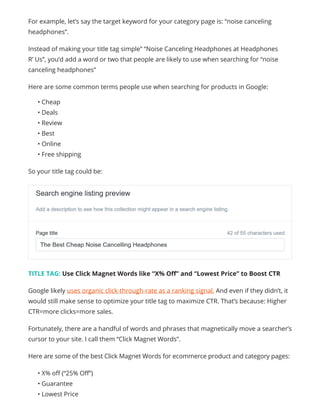 For example, let’s say the target keyword for your category page is: “noise canceling
headphones”.
Instead of making your title tag simple” “Noise Canceling Headphones at Headphones
R’ Us”, you’d add a word or two that people are likely to use when searching for “noise
canceling headphones”
Here are some common terms people use when searching for products in Google:
• Cheap
• Deals
• Review
• Best
• Online
• Free shipping
So your title tag could be:
TITLE TAG: Use Click Magnet Words like “X% Off” and “Lowest Price” to Boost CTR
Google likely uses organic click-through-rate as a ranking signal. And even if they didn’t, it
would still make sense to optimize your title tag to maximize CTR. That’s because: Higher
CTR=more clicks=more sales.
Fortunately, there are a handful of words and phrases that magnetically move a searcher’s
cursor to your site. I call them “Click Magnet Words”.
Here are some of the best Click Magnet Words for ecommerce product and category pages:
• X% off (“25% Off”)
• Guarantee
• Lowest Price
 