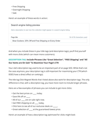 • Free Shipping
• Overnight Shipping
• Sale
Here’s an example of these words in action:
And when you include these in your title tags (and description tags), you’ll find yourself
with more clicks (which can mean more customers).
DESCRIPTION TAG: Include Phrases Like “Great Selection”, “FREE Shipping” and “All
Our Items are On Sale” To Maximize Your Page’s CTR
Your site’s description tag used to be an important part of on-page SEO. While that’s not
the case anymore, your description tag is still important for maximizing your CTR (which
DOES have a direct effect on rankings).
The title tag Click Magnet Words that I listed above also work for description tags. The only
difference is that, with a description tag, you have more room to include longer phrases.
Here are a few examples of phrases you can include to get more clicks:
• Get the best prices on ____ today.
• Save X% off on ____.
• All of our ____ are on sale right now.
• Get FREE shipping on all ____ today.
• Click here to see all of our exclusive deals on _____.
• Great selection of ____ at the guaranteed lowest price.
Here’s an example of how a description tag optimized for clicks might look:
 