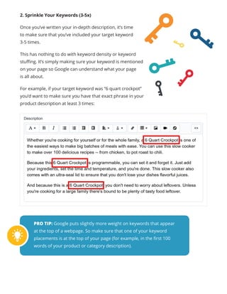 2. Sprinkle Your Keywords (3-5x)
Once you’ve written your in-depth description, it’s time
to make sure that you’ve included your target keyword
3-5 times.
This has nothing to do with keyword density or keyword
stuffing. It’s simply making sure your keyword is mentioned
on your page so Google can understand what your page
is all about.
For example, if your target keyword was “6 quart crockpot”
you’d want to make sure you have that exact phrase in your
product description at least 3 times:
PRO TIP: Google puts slightly more weight on keywords that appear
at the top of a webpage. So make sure that one of your keyword
placements is at the top of your page (for example, in the first 100
words of your product or category description).
 