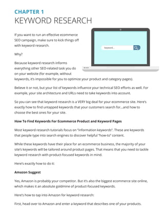 CHAPTER 1
KEYWORD RESEARCH
If you want to run an effective ecommerce
SEO campaign, make sure to kick things off
with keyword research.
Why?
Because keyword research informs
everything other SEO-related task you do
on your website (for example, without
keywords, it’s impossible for you to optimize your product and category pages).
Believe it or not, but your list of keywords influence your technical SEO efforts as well. For
example, your site architecture and URLs need to take keywords into account.
So you can see that keyword research is a VERY big deal for your ecommerce site. Here’s
exactly how to find untapped keywords that your customers search for...and how to
choose the best ones for your site.
How To Find Keywords For Ecommerce Product and Keyword Pages
Most keyword research tutorials focus on “information keywords”. These are keywords
that people type into search engines to discover helpful “how-to” content.
While these keywords have their place for an ecommerce business, the majority of your
site’s keywords will be tailored around product pages. That means that you need to tackle
keyword research with product-focused keywords in mind.
Here’s exactly how to do it:
Amazon Suggest
Yes, Amazon is probably your competitor. But it’s also the biggest ecommerce site online,
which makes it an absolute goldmine of product-focused keywords.
Here’s how to tap into Amazon for keyword research:
First, head over to Amazon and enter a keyword that describes one of your products.
keyword...
 