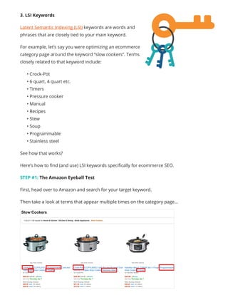 3. LSI Keywords
Latent Semantic Indexing (LSI) keywords are words and
phrases that are closely tied to your main keyword.
For example, let’s say you were optimizing an ecommerce
category page around the keyword “slow cookers”. Terms
closely related to that keyword include:
• Crock-Pot
• 6 quart, 4 quart etc.
• Timers
• Pressure cooker
• Manual
• Recipes
• Stew
• Soup
• Programmable
• Stainless steel
See how that works?
Here’s how to find (and use) LSI keywords specifically for ecommerce SEO.
STEP #1: The Amazon Eyeball Test
First, head over to Amazon and search for your target keyword.
Then take a look at terms that appear multiple times on the category page…
 