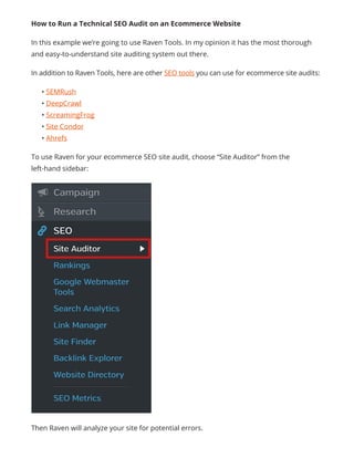 How to Run a Technical SEO Audit on an Ecommerce Website
In this example we’re going to use Raven Tools. In my opinion it has the most thorough
and easy-to-understand site auditing system out there.
In addition to Raven Tools, here are other SEO tools you can use for ecommerce site audits:
• SEMRush
• DeepCrawl
• ScreamingFrog
• Site Condor
• Ahrefs
To use Raven for your ecommerce SEO site audit, choose “Site Auditor” from the
left-hand sidebar:
Then Raven will analyze your site for potential errors.
 