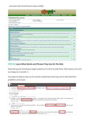 ...and even old school forums about coffee.
STEP #2: Learn What Words and Phrases They Use On The Web
Now that you’ve found your target audience, it’s time to stalk them. Don’t worry, this isn’t
as creepy as it sounds :-)
You want to keep an eye out for words and phrases that they use to describe their
problems and issues:
 