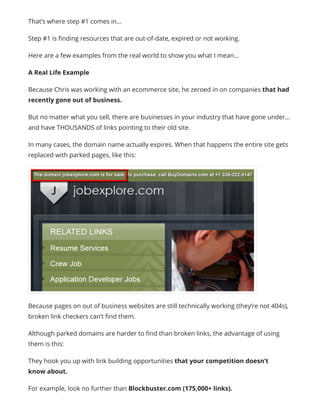 That’s where step #1 comes in…
Step #1 is finding resources that are out-of-date, expired or not working.
Here are a few examples from the real world to show you what I mean…
A Real Life Example
Because Chris was working with an ecommerce site, he zeroed in on companies that had
recently gone out of business.
But no matter what you sell, there are businesses in your industry that have gone under…
and have THOUSANDS of links pointing to their old site.
In many cases, the domain name actually expires. When that happens the entire site gets
replaced with parked pages, like this:
Because pages on out of business websites are still technically working (they’re not 404s),
broken link checkers can’t find them.
Although parked domains are harder to find than broken links, the advantage of using
them is this:
They hook you up with link building opportunities that your competition doesn’t
know about.
For example, look no further than Blockbuster.com (175,000+ links).
 