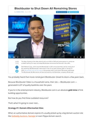You probably heard that movie rental giant Blockbuster closed its doors a few years back.
Because Blockbuster Video is a household name, their site — Blockbuster.com —
generated A LOT of quality backlinks over the years
If you’re in the entertainment industry, Blockbuster.com is an absolute gold mine of link
building opportunities.
But how do you find these outdated resources?
That’s what I’m going to cover next…
Strategy #1: Domain Aftermarket Sites
When an authoritative domain expires it’s usually picked up by a big domain auction site
like GoDaddy Auctions, NameJet or even Flippa domain search.
 