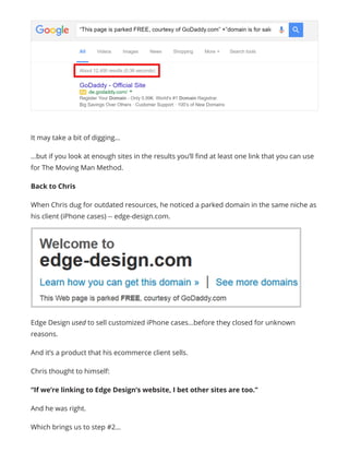 It may take a bit of digging…
…but if you look at enough sites in the results you’ll find at least one link that you can use
for The Moving Man Method.
Back to Chris
When Chris dug for outdated resources, he noticed a parked domain in the same niche as
his client (iPhone cases) -- edge-design.com.
Edge Design used to sell customized iPhone cases…before they closed for unknown
reasons.
And it’s a product that his ecommerce client sells.
Chris thought to himself:
“If we’re linking to Edge Design’s website, I bet other sites are too.”
And he was right.
Which brings us to step #2…
 