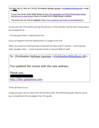 That’s all there is to it.
I hope you got a ton of value from Ecommerce SEO: The Definitive guide. Now it’s up to
you to implement the strategies from this guide.
As you can see, Chris didn’t just tap the person on the shoulder and let them know about
the outdated link…
…he also gave them a replacement link.
It just so happens that the replacement is a page on his site.
When you send out brief outreach emails (Chris’s was only 21-words) — and improve
other people’s sites — email outreach tends to convert REALLY well:
 