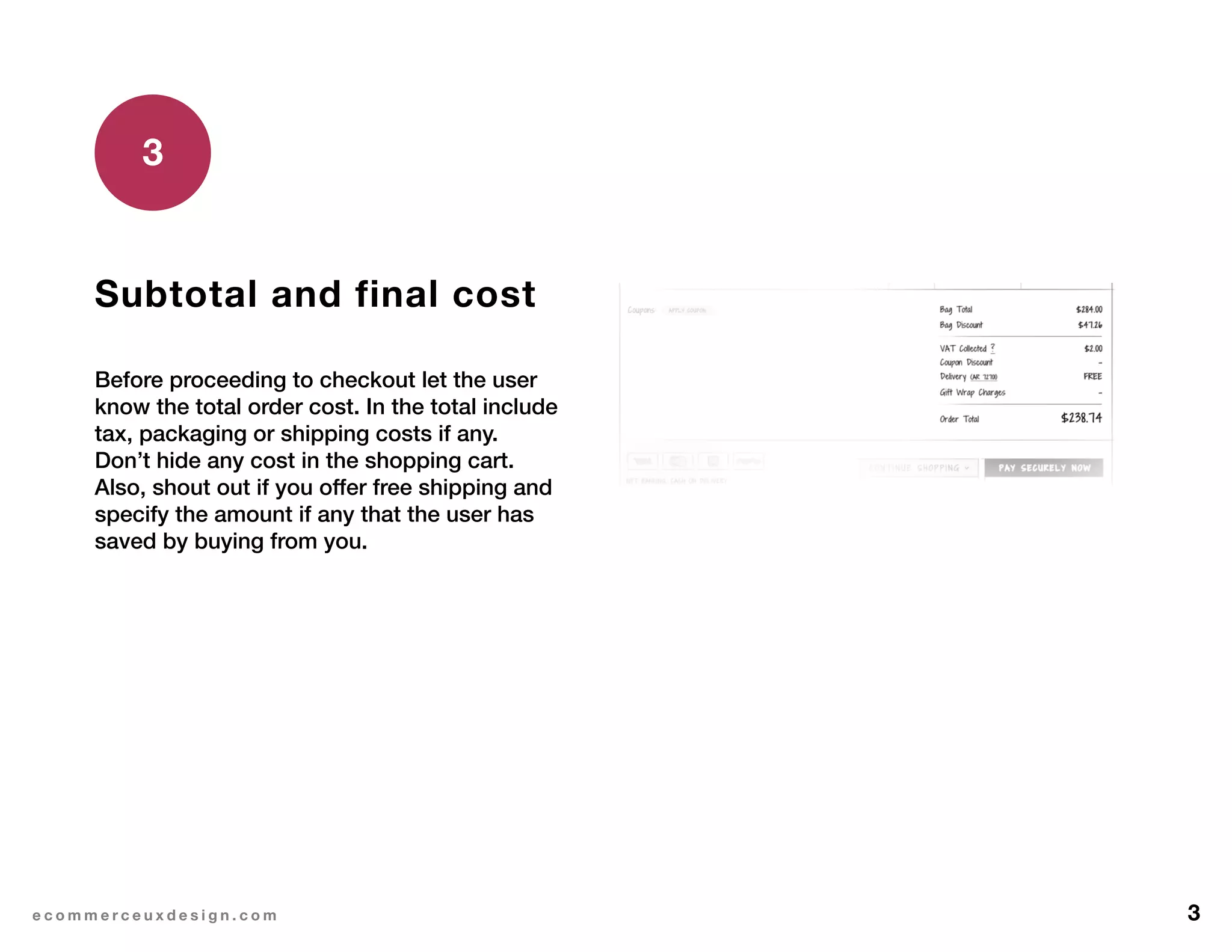 3e c o m m e r c e u x d e s i g n . c o m
Subtotal and final cost
Before proceeding to checkout let the user
know the total order cost. In the total include
tax, packaging or shipping costs if any.
Don’t hide any cost in the shopping cart.
Also, shout out if you offer free shipping and
specify the amount if any that the user has
saved by buying from you.
3
 