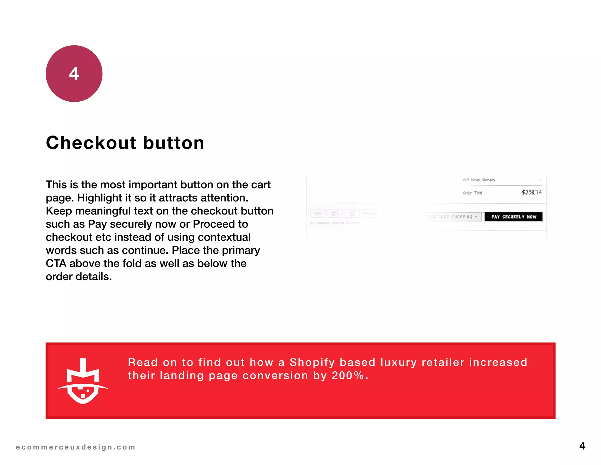 4e c o m m e r c e u x d e s i g n . c o m
Checkout button
This is the most important button on the cart
page. Highlight it so it attracts attention.
Keep meaningful text on the checkout button
such as Pay securely now or Proceed to
checkout etc instead of using contextual
words such as continue. Place the primary
CTA above the fold as well as below the
order details.
4
Read on to find out how a Shopify based luxury retailer increased
their landing page conversion by 200%.
L E A R N M O R E
 