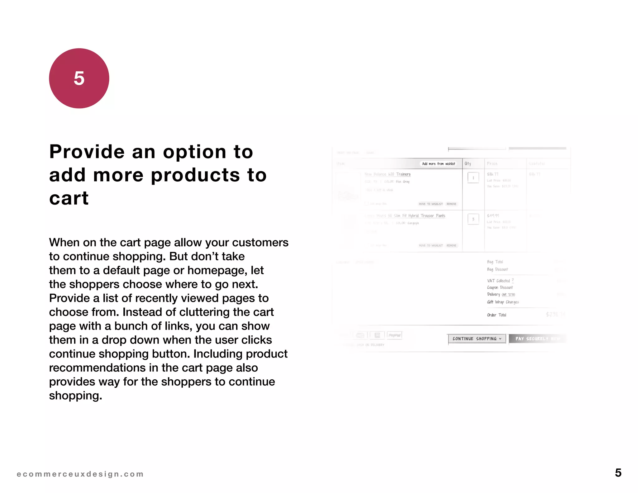 5e c o m m e r c e u x d e s i g n . c o m
Provide an option to
add more products to
cart
When on the cart page allow your customers
to continue shopping. But don’t take
them to a default page or homepage, let
the shoppers choose where to go next.
Provide a list of recently viewed pages to
choose from. Instead of cluttering the cart
page with a bunch of links, you can show
them in a drop down when the user clicks
continue shopping button. Including product
recommendations in the cart page also
provides way for the shoppers to continue
shopping.
5
 