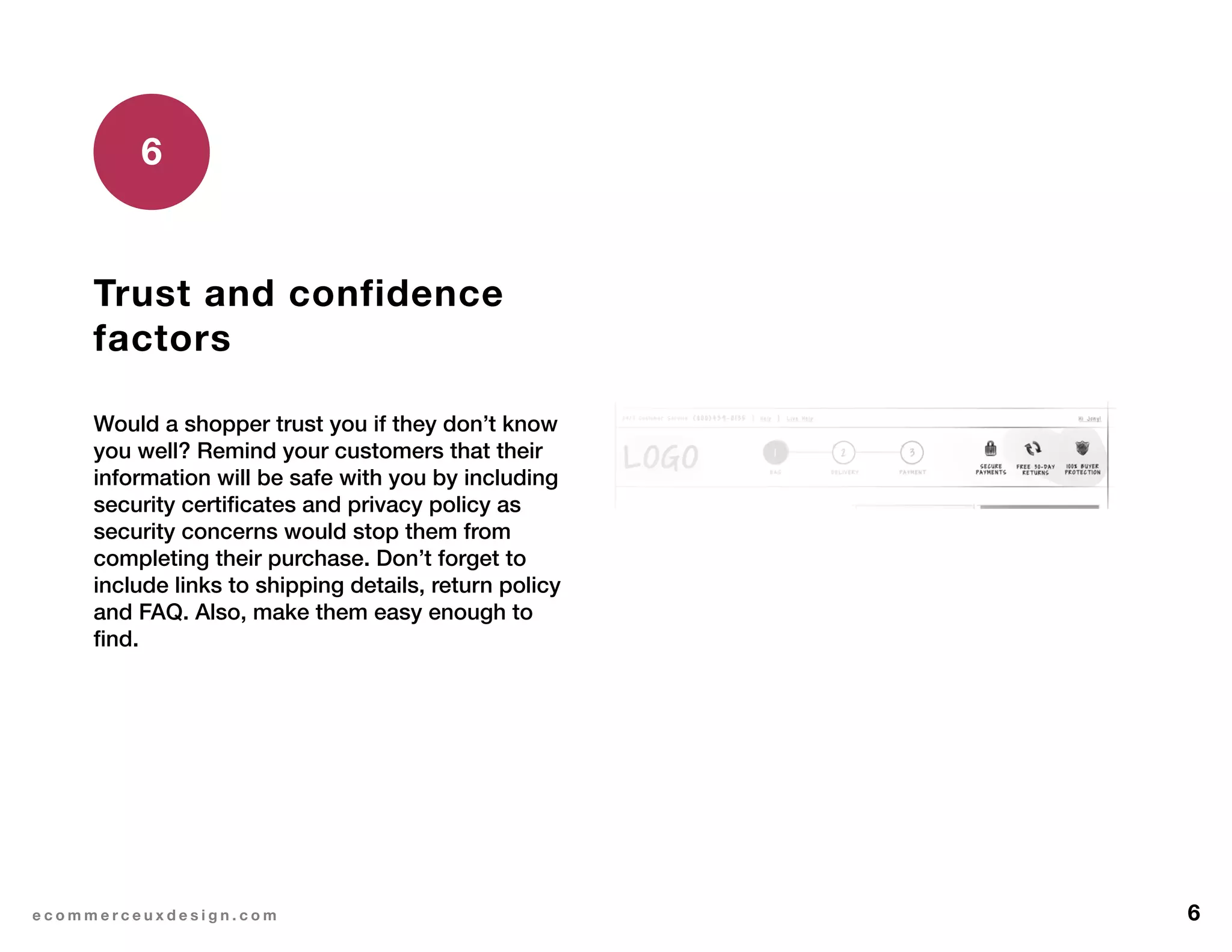 6e c o m m e r c e u x d e s i g n . c o m
Trust and confidence
factors
Would a shopper trust you if they don’t know
you well? Remind your customers that their
information will be safe with you by including
security certificates and privacy policy as
security concerns would stop them from
completing their purchase. Don’t forget to
include links to shipping details, return policy
and FAQ. Also, make them easy enough to
find.
6
 