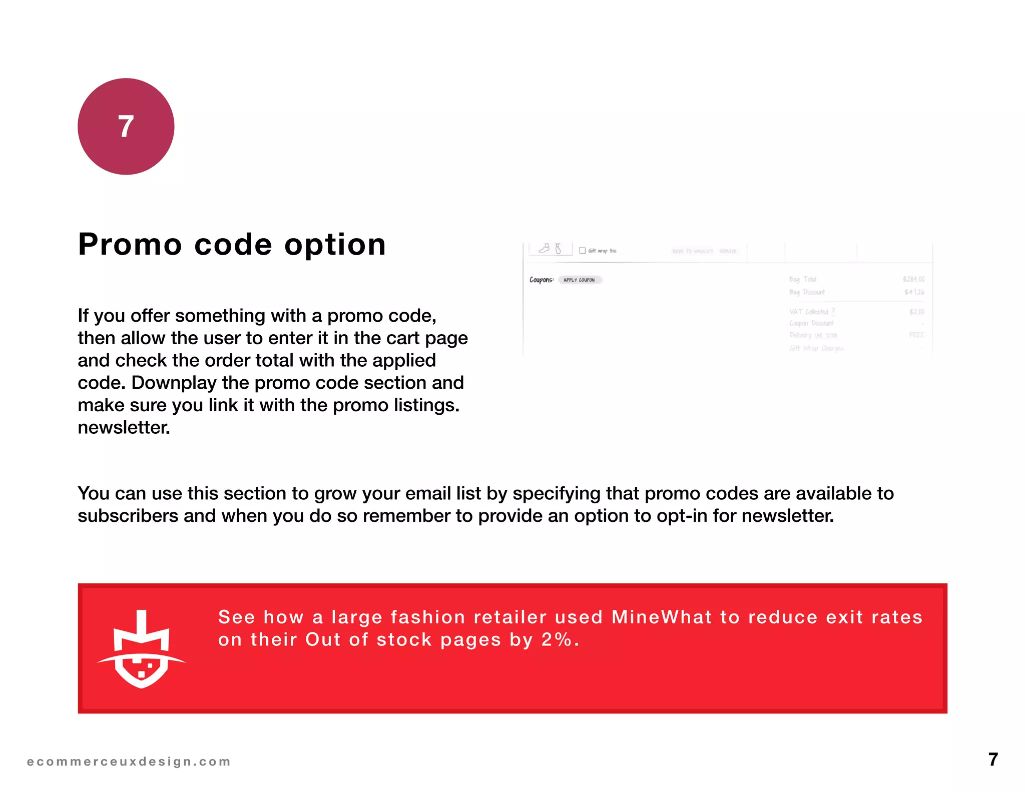 7e c o m m e r c e u x d e s i g n . c o m
Promo code option
If you offer something with a promo code,
then allow the user to enter it in the cart page
and check the order total with the applied
code. Downplay the promo code section and
make sure you link it with the promo listings.
newsletter.
7
See how a large fashion retailer used MineWhat to reduce exit rates
on their Out of stock pages by 2%.
You can use this section to grow your email list by specifying that promo codes are available to
subscribers and when you do so remember to provide an option to opt-in for newsletter.
L E A R N M O R E
 