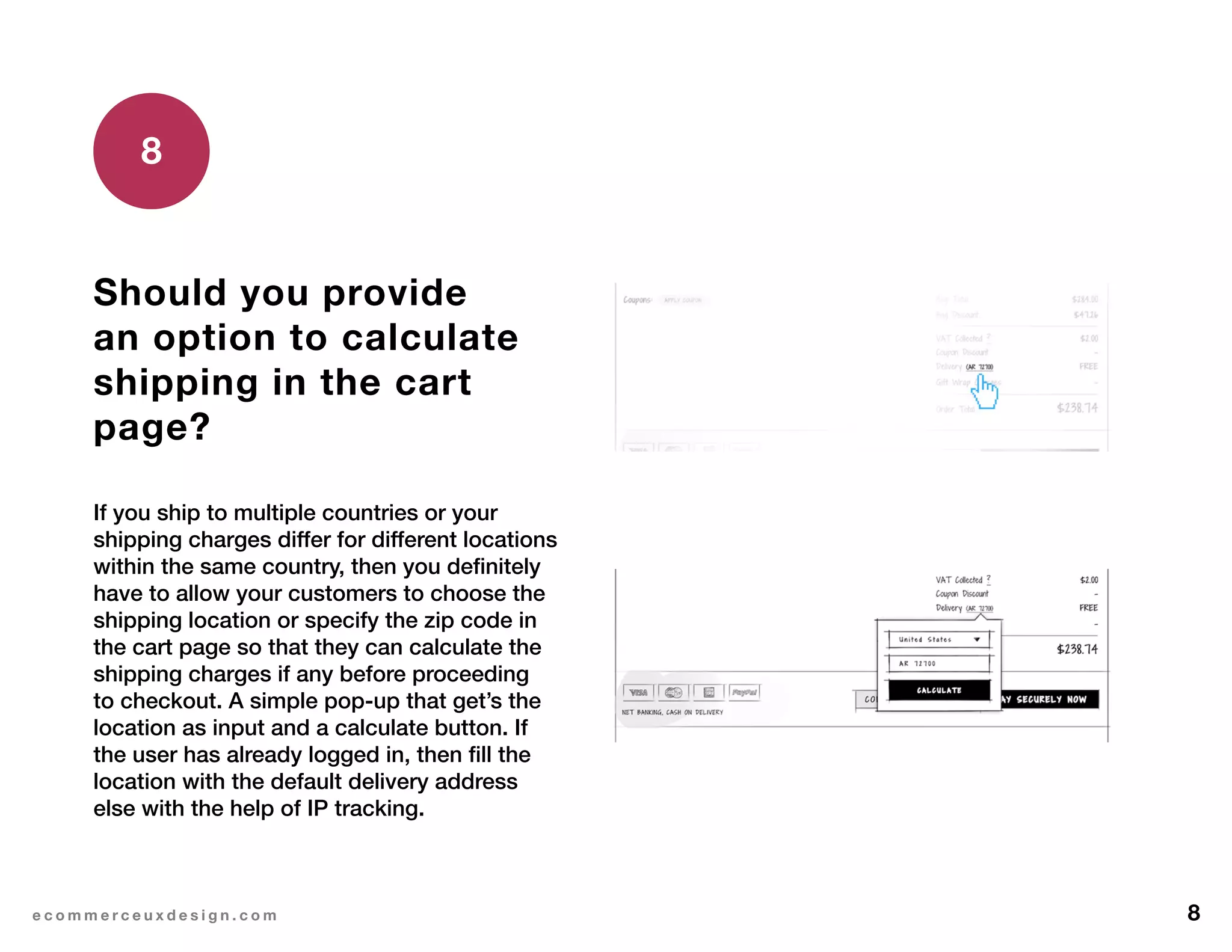 8e c o m m e r c e u x d e s i g n . c o m
Should you provide
an option to calculate
shipping in the cart
page?
If you ship to multiple countries or your
shipping charges differ for different locations
within the same country, then you definitely
have to allow your customers to choose the
shipping location or specify the zip code in
the cart page so that they can calculate the
shipping charges if any before proceeding
to checkout. A simple pop-up that get’s the
location as input and a calculate button. If
the user has already logged in, then fill the
location with the default delivery address
else with the help of IP tracking.
8
 