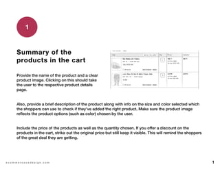 1e c o m m e r c e u x d e s i g n . c o m
Summary of the
products in the cart
Provide the name of the product and a clear
product image. Clicking on this should take
the user to the respective product details
page.
1
Also, provide a brief description of the product along with info on the size and color selected which
the shoppers can use to check if they’ve added the right product. Make sure the product image
reflects the product options (such as color) chosen by the user.
Include the price of the products as well as the quantity chosen. If you offer a discount on the
products in the cart, strike out the original price but still keep it visible. This will remind the shoppers
of the great deal they are getting.
 