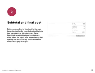 3e c o m m e r c e u x d e s i g n . c o m
Subtotal and final cost
Before proceeding to checkout let the user
know the total order cost. In the total include
tax, packaging or shipping costs if any.
Don’t hide any cost in the shopping cart.
Also, shout out if you offer free shipping and
specify the amount if any that the user has
saved by buying from you.
3
 