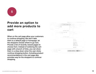 5e c o m m e r c e u x d e s i g n . c o m
Provide an option to
add more products to
cart
When on the cart page allow your customers
to continue shopping. But don’t take
them to a default page or homepage, let
the shoppers choose where to go next.
Provide a list of recently viewed pages to
choose from. Instead of cluttering the cart
page with a bunch of links, you can show
them in a drop down when the user clicks
continue shopping button. Including product
recommendations in the cart page also
provides way for the shoppers to continue
shopping.
5
 
