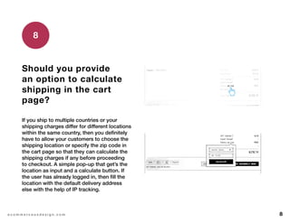 8e c o m m e r c e u x d e s i g n . c o m
Should you provide
an option to calculate
shipping in the cart
page?
If you ship to multiple countries or your
shipping charges differ for different locations
within the same country, then you definitely
have to allow your customers to choose the
shipping location or specify the zip code in
the cart page so that they can calculate the
shipping charges if any before proceeding
to checkout. A simple pop-up that get’s the
location as input and a calculate button. If
the user has already logged in, then fill the
location with the default delivery address
else with the help of IP tracking.
8
 