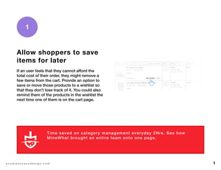 1e c o m m e r c e u x d e s i g n . c o m
Allow shoppers to save
items for later
If an user feels that they cannot afford the
total cost of their order, they might remove a
few items from the cart. Provide an option to
save or move those products to a wishlist so
that they don’t lose track of it. You could also
remind them of the products in the wishlist the
next time one of them is on the cart page.
1
Time saved on category management everyday 2Hrs. See how
MineWhat brought an entire team onto one page.
L E A R N M O R E
 