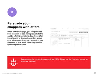 3e c o m m e r c e u x d e s i g n . c o m
Persuade your
shoppers with offers
When on the cart page, you can persuade
your shoppers to add more products to the
cart by offering something. Say, if you offer
free shipping or discount on orders above
a certain amount, then you can remind your
shoppers of how much more they need to
spend to get that offer.
3
Average order value increased by 26%. Read on to find out more on
how we helped.
L E A R N M O R E
 