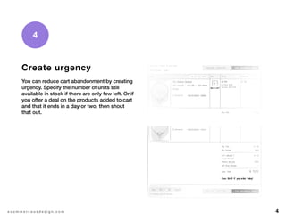 4e c o m m e r c e u x d e s i g n . c o m
4
Create urgency
You can reduce cart abandonment by creating
urgency. Specify the number of units still
available in stock if there are only few left. Or if
you offer a deal on the products added to cart
and that it ends in a day or two, then shout
that out.
 