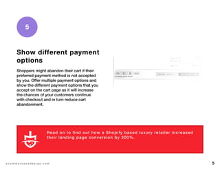 5e c o m m e r c e u x d e s i g n . c o m
5
Show different payment
options
Shoppers might abandon their cart if their
preferred payment method is not accepted
by you. Offer multiple payment options and
show the different payment options that you
accept on the cart page as it will increase
the chances of your customers continue
with checkout and in turn reduce cart
abandonment.
Read on to find out how a Shopify based luxury retailer increased
their landing page conversion by 200%.
L E A R N M O R E
 