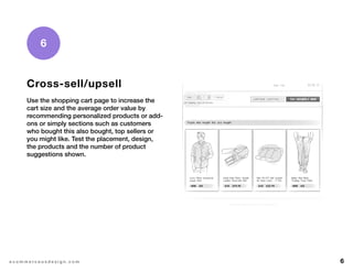 6e c o m m e r c e u x d e s i g n . c o m
6
Cross-sell/upsell
Use the shopping cart page to increase the
cart size and the average order value by
recommending personalized products or add-
ons or simply sections such as customers
who bought this also bought, top sellers or
you might like. Test the placement, design,
the products and the number of product
suggestions shown.
 