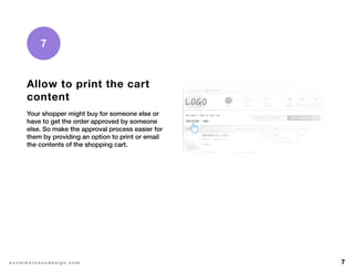 7e c o m m e r c e u x d e s i g n . c o m
7
Allow to print the cart
content
Your shopper might buy for someone else or
have to get the order approved by someone
else. So make the approval process easier for
them by providing an option to print or email
the contents of the shopping cart.
 