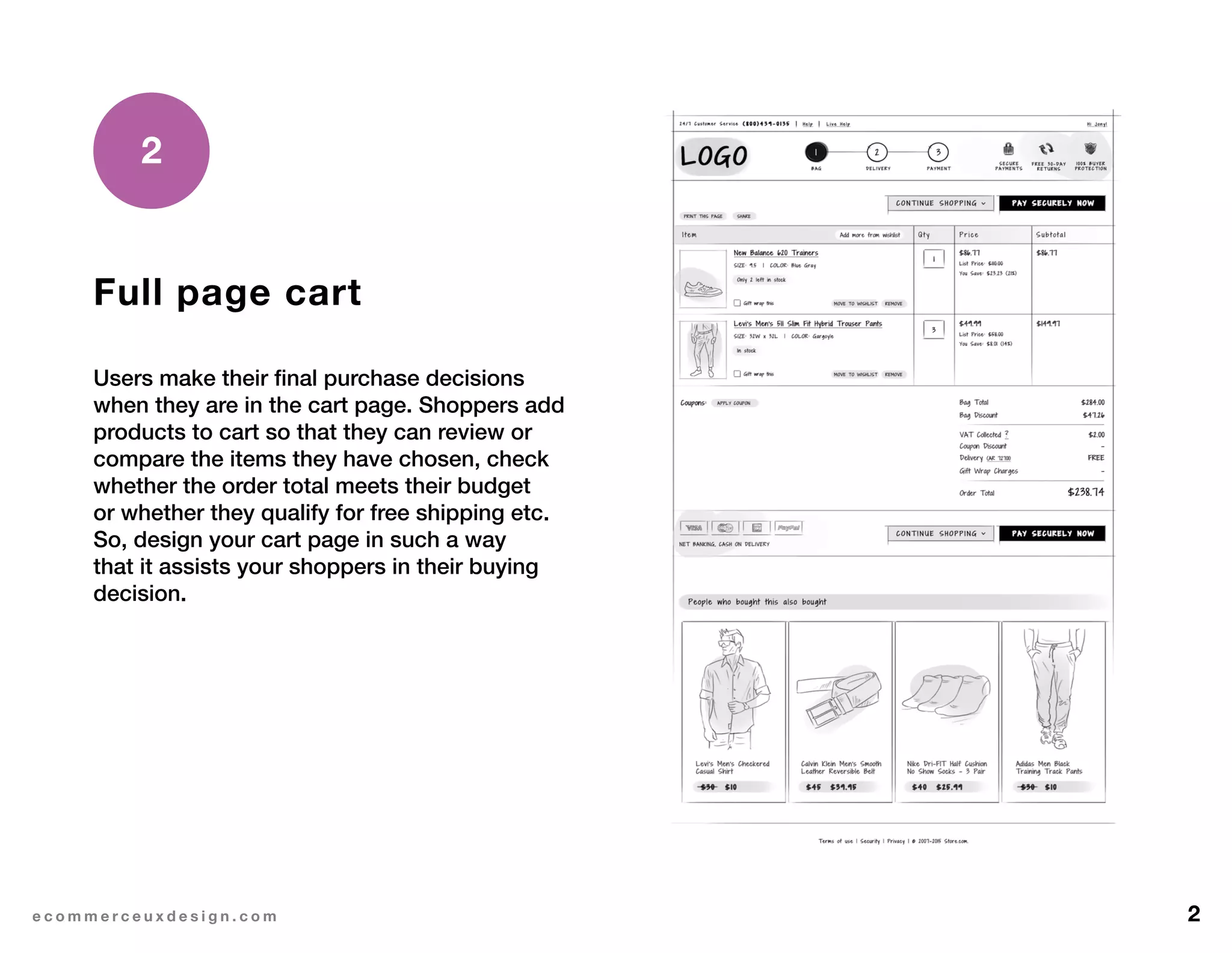 2e c o m m e r c e u x d e s i g n . c o m
Full page cart
Users make their final purchase decisions
when they are in the cart page. Shoppers add
products to cart so that they can review or
compare the items they have chosen, check
whether the order total meets their budget
or whether they qualify for free shipping etc.
So, design your cart page in such a way
that it assists your shoppers in their buying
decision.
2
 