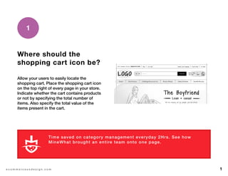 1e c o m m e r c e u x d e s i g n . c o m
Where should the
shopping cart icon be?
Allow your users to easily locate the
shopping cart. Place the shopping cart icon
on the top right of every page in your store.
Indicate whether the cart contains products
or not by specifying the total number of
items. Also specify the total value of the
items present in the cart.
1
Time saved on category management everyday 2Hrs. See how
MineWhat brought an entire team onto one page.
L E A R N M O R E
 