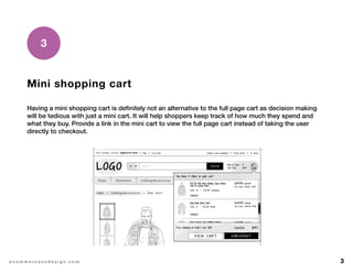 3e c o m m e r c e u x d e s i g n . c o m
Mini shopping cart
Having a mini shopping cart is definitely not an alternative to the full page cart as decision making
will be tedious with just a mini cart. It will help shoppers keep track of how much they spend and
what they buy. Provide a link in the mini cart to view the full page cart instead of taking the user
directly to checkout.
3
 