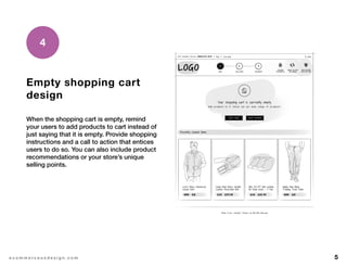 5e c o m m e r c e u x d e s i g n . c o m
Empty shopping cart
design
When the shopping cart is empty, remind
your users to add products to cart instead of
just saying that it is empty. Provide shopping
instructions and a call to action that entices
users to do so. You can also include product
recommendations or your store’s unique
selling points.
4
 