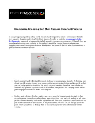 Ecommerce Shopping Cart Must Possess Important Features


In today's hyper competitive online world, it is absolutely imperative for an e-commerce website to
have a quality shopping cart with all the latest features. In order to make the ecommerce website
development a success, it is important to include a good e-commerce shopping cart. Although there are
a number of shopping carts available in the market, it should be ensured that you select a good
shopping cart with all the requisite features. Read further and you will find out what features should a
good ecommerce software possess?




   •   Search engine friendly: First and foremost, it should be search engine friendly. A shopping cart
       should provide you the control over your own title tags, meta descriptions and keywords so that
       you can easily optimize the site for the search engines. It should also allow your solution to
       automatically generate keyword-rich URLS based on your product and category names and to
       generate page code that is XHTML 1.0 compliant.


   •   Product review feature: Product reviews are a very powerful product marketing tool. In fact,
       according to the researches conducted over a period of time, even bad reviews help to sell more
       product than not showing reviews for a product at all. Thus your ecommerce solution should let
       you enable customers to post reviews of the products that you sell. You can always review the
       posts before you choose to display them or choose to display reviews automatically on the
       website.
 