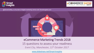 1
eCommerce Marketing Trends 2018
15 questions to assess your readiness
Event City, Manchester, 11th October 2017
@DaveChaffey, co-founder of digital marketing advice site SmartInsights.com
www.slideshare.net/Smart-Insights
 