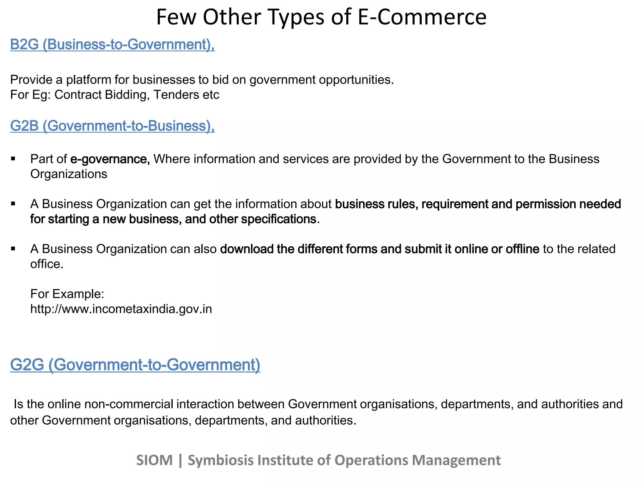 B2G (Business-to-Government),
Provide a platform for businesses to bid on government opportunities.
For Eg: Contract Bidding, Tenders etc
G2B (Government-to-Business),
 Part of e-governance, Where information and services are provided by the Government to the Business
Organizations
 A Business Organization can get the information about business rules, requirement and permission needed
for starting a new business, and other specifications.
 A Business Organization can also download the different forms and submit it online or offline to the related
office.
For Example:
http://www.incometaxindia.gov.in
G2G (Government-to-Government)
Is the online non-commercial interaction between Government organisations, departments, and authorities and
other Government organisations, departments, and authorities.
Few Other Types of E-Commerce
SIOM | Symbiosis Institute of Operations Management
 