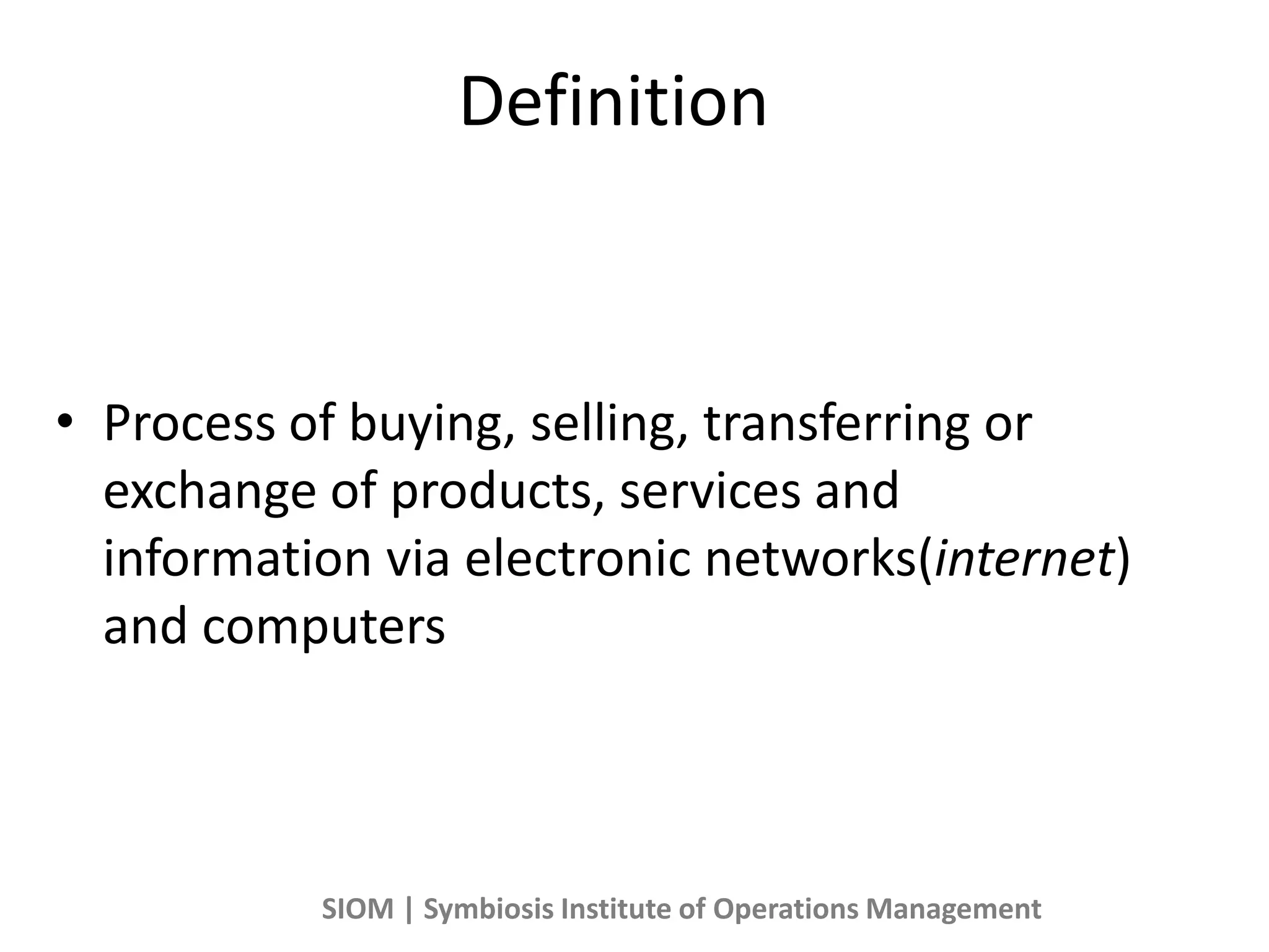 Definition
• Process of buying, selling, transferring or
exchange of products, services and
information via electronic networks(internet)
and computers
SIOM | Symbiosis Institute of Operations Management
 
